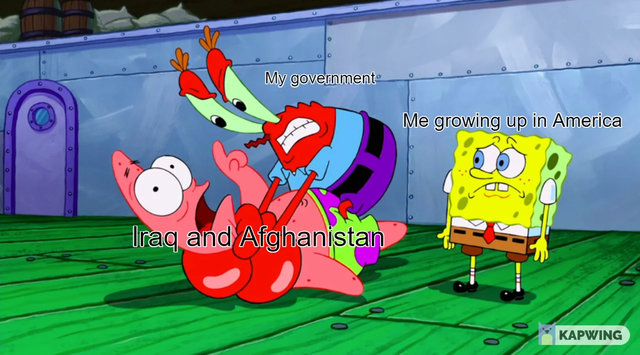 Picture of Spongebob watching Mr Krabs strangle Patrick. Spongebob is a little confused and perturbed, Mr Krabs is very
          angry, and Patrick is just trying to get a word in. The text over Spongebob says 'Me growing up in America', the text over
          Mr Krabs says 'My government' and the text on Patrick says 'Iraq and Afghanistan'