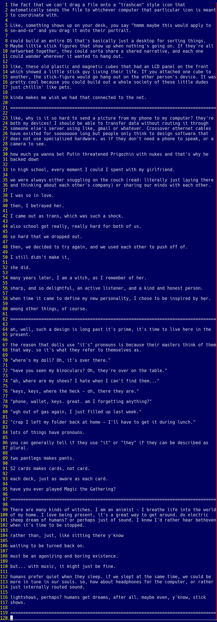 the fact that we can't drag a file onto a "trashcan" style icon that 
automatically sends the file to whichever computer that particular icon is meant
to coordinate with.

Like, something shows up on your desk, you say "hmmm maybe this would apply to 
so-and-so" and you drag it onto their portrait.

could build an entire OS that's basically just a desktop for sorting things.
Maybe little stick figures that show up when nothing's going on. If they're all
networked together, they could sorta share a shared narrative, and each one
could wander wherever it wanted to hang out.

like, these old plastic and magnetic cubes that had an LCD panel on the front 
which showed a little stick guy living their life. If you attached one cube to
another, the stick-figure would go hang out on the other person's device. It was
pretty cool because you could build out a whole society of these little dudes 
just chillin' like pets.

kinda makes me wish we had that connected to the net.

================================================================================

like, why is it so hard to send a picture from my phone to my computer? they're
both my devices! I should be able to transfer data without routing it through
someone else's server using like, gmail or whatever. Crossover ethernet cables
have existed for soooooooo long but people only think to design software that
does not use specialized hardware. as if they don't need a phone to speak, or a
camera to see.

how much ya wanna bet Putin threatened Prigozhin with nukes and that's why he
backed down

in high school, every moment I could I spent with my girlfriend.

we were always either snuggling on the couch (read: literally just laying there
and thinking about each other's company) or sharing our minds with each other.

I was so in love.

then, I betrayed her.

I came out as trans, which was such a shock.

also school got really, really hard for both of us.

so hard that we dropped out.

then, we decided to try again, and we used each other to push off of.

I still didn't make it,

she did.

many years later, I am a witch, as I remember of her.

sharp, and so delightful, an active listener, and a kind and honest person.

when time it came to define my new personality, I chose to be inspired by her.

among other things, of course.

================================================================================

ah, well, such a design is long past it's prime, it's time to live here in the
present.

the reason that dolls use "it's" pronouns is because their masters think of them
that way. so it's what they refer to themselves as.

"where's my doll? Oh, it's over there."

"have you seen my binoculars? Oh, they're over on the table."

"ah, where are my shoes? I hate when I can't find them..."

"keys, keys, where the heck - oh, there they are."

"phone, wallet, keys. great. am I forgetting anything?"

"ugh out of gas again, I just filled up last week."

"crap I left my folder back at home - I'll have to get it during lunch."

lots of things have pronouns.

you can generally tell if they use "it" or "they" if they can be described as
plural.

two pantlegs makes pants.

52 cards makes cards, not card.

each deck, just as aware as each card.

have you ever played Magic the Gathering?

================================================================================

There are many kinds of witches. I am an animist - I breathe life into the world
of my home. I love being present, it's a great way to get around. do electric
sheep dream of humans? or perhaps just of sound. I know I'd rather hear bethoven
when it's time to be stopped.

rather than, just, like sitting there y'know

waiting to be turned back on.

must be an agonizing and boring existence.

but... with music, it might just be fine.

humans prefer quiet when they sleep. if we slept at the same time, we could be
more in tune in our souls. so, how about headphones for the computer, or rather
just internally routed sound.

lightshows, perhaps? humans get dreams, after all. maybe even, y'know, stick
shows.

================================================================================
