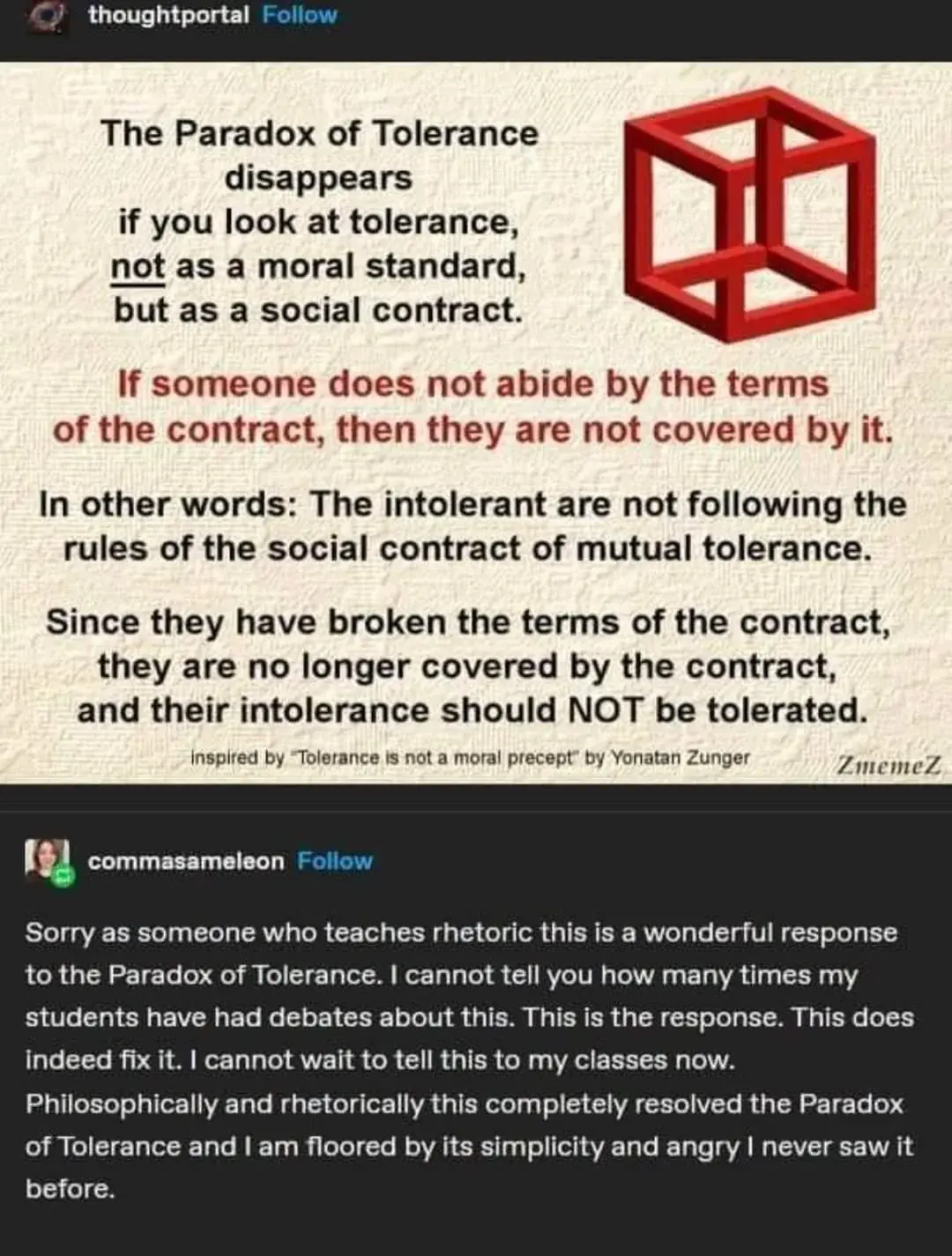 the paradox of tolerance disappears if you look at tolerance, NOT as a moral standard, but as a social contract.  If someone does not abide by the terms of the contract, then they are not covered by it.   in other words, the interlont and not following the full rules of the social contract of mutual tolerance.  since they are boreking the terms of the contrract they are no longer covered by the contract, and their intelorance should not ber trolerated.  [next poster]  sorry as someone who teaches the rhetoric this is a wonderful response to the tolerance of paradox. I cannot tell you how many times my students and I have had debates about this. this is the response. this does indeed fix it. I cannot wait to tell this to my classmates.  Philosophically and rhetorically this completely resolved the paradox of tolerance and I am floored by it's simplistic nature and I cant believe my eyes when I never saw it before.