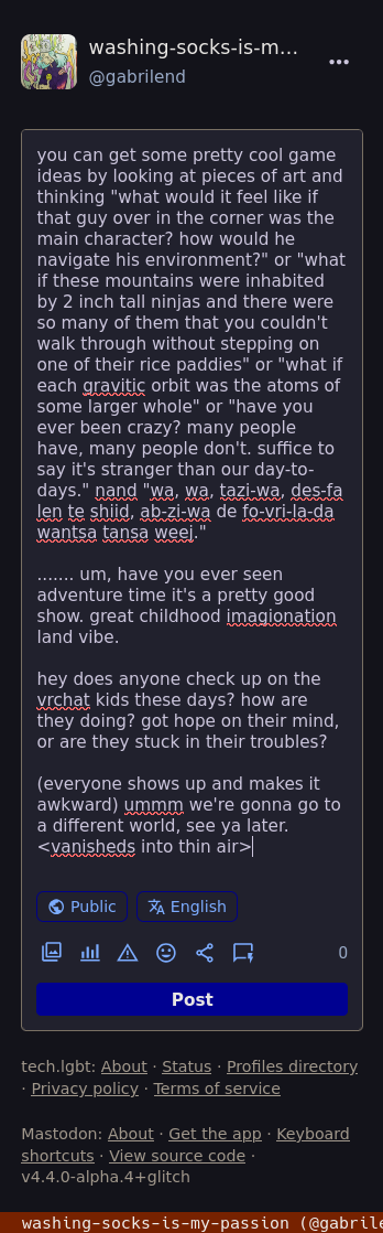 you can get some pretty cool game ideas by looking at pieces of art and thinking "what would it feel like if that guy over in the corner was the main character? how would he navigate his environment?" or "what if these mountains were inhabited by 2 inch tall ninjas and there were so many of them that you couldn't walk through without stepping on one of their rice paddies" or "what if each gravitic orbit was the atoms of some larger whole" or "have you ever been crazy? many people have, many people don't. suffice to say it's stranger than our day-to-days." nand "wa, wa, tazi-wa, des-fa len te shiid, ab-zi-wa de fo-vri-la-da wantsa tansa weej."  ....... um, have you ever seen adventure time it's a pretty good show. great childhood imagionation land vibe.  hey does anyone check up on the vrchat kids these days? how are they doing? got hope on their mind, or are they stuck in their troubles?  (everyone shows up and makes it awkward) ummm we're gonna go to a different world, see ya later. <vanisheds into thin air>