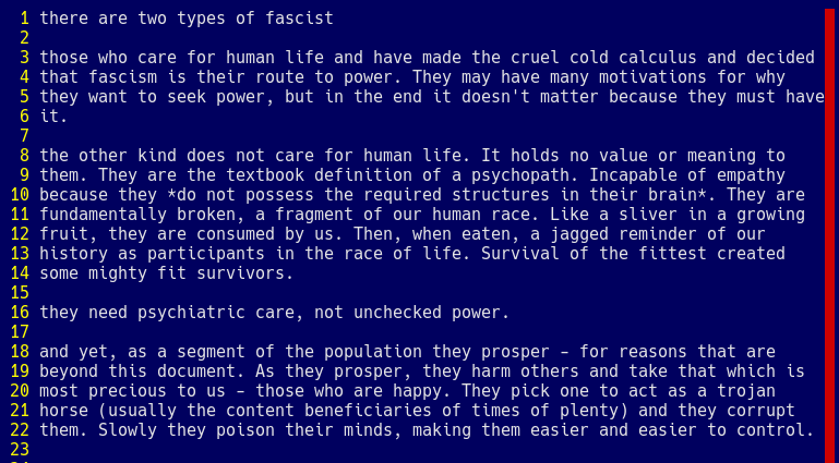 there are two types of fascist  those who care for human life and have made the cruel cold calculus and decided that fascism is their route to power. They may have many motivations for why they want to seek power, but in the end it doesn't matter because they must have it.  the other kind does not care for human life. It holds no value or meaning to them. They are the textbook definition of a psychopath. Incapable of empathy because they *do not possess the required structures in their brain*. They are fundamentally broken, a fragment of our human race. Like a sliver in a growing fruit, they are consumed by us. Then, when eaten, a jagged reminder of our history as participants in the race of life. Survival of the fittest created some mighty fit survivors.  they need psychiatric care, not unchecked power.  and yet, as a segment of the population they prosper - for reasons that are beyond this document. As they prosper, they harm others and take that which is most precious to us - those who are happy. They pick one to act as a trojan horse (usually the content beneficiaries of times of plenty) and they corrupt them. Slowly they poison their minds, making them easier and easier to control. 