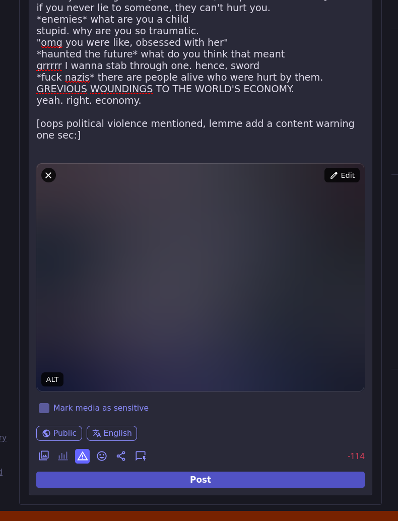 if you never lie to someone, they can't hurt you. *enemies* what are you a child stupid. why are you so traumatic. "omg you were like, obsessed with her" *haunted the future* what do you think that meant grrrrr I wanna stab through one. hence, sword *fuck nazis* there are people alive who were hurt by them. GREVIOUS WOUNDINGS TO THE WORLD'S ECONOMY. yeah. right. economy.  [oops political violence mentioned, lemme add a content warning one sec:]