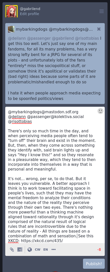 A response to the previous message written into the chat text box. It has -8 characters remaining, meaning the words expressed were simply too large to fit in the technical restraints of the computerized medium within which the author is communicating.  Here is the text of the message:  There's only so much time in the day, and when perceiving media people often tend to "turn off" their brain and exist in the moment. But, then, when they come across something they identify with, said brain lights up and says "Hey I know this!" and so they resonate in a pleasurable way, which they tend to then incorporate into themselves in a way that is personal and meaningful.  It's not... wrong, per se, to do that. But it leaves you vulnerable. A better approach I think is to work toward facilitating space in people's lives, such that they may have the mental freedom to analyze their conditions and the nature of the reality they perceive through their own two eyes. There's nothing more powerful than a thinking machine aligned toward rationality through it's design comprised of the natural result of logical rules that are incontrovertible due to the nature of reality - All things are based on a combination of math and sensation. See this XKCD: https://xkcd.com/435/