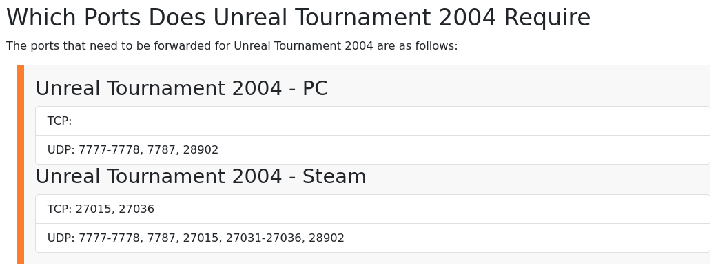 a screenshot of a web page describing which networking ports must be forwarded by the router to the correct application. essentially, taking information in a specifically defined format from the internet and applying it to the current state of the game. Like, a MUD where each player's experience updates according to the actions of others.  you know, I think people would enjoy MUDs a lot more if they played on a screenreader. Just a hunch.  Anyway  The ports needed to be forwarded in order for the multiplayer capabilities of the video game Unreal Tournament 2004 are: UDP 7777-7778, 7787, and 28902  the ports for the steam version of the game are those numbers, but in addition these: 27015, and the range between 27031 and 27036. The question is, if the versions of the game are the same, then why the requirement of additionally forwarded ports? Perhaps for the game servers, which are run on the steam website. [computing infrastructure, servers and the like]  or perhaps [scary] they're harvesting your data, or farming bitcoins or something. it's difficult to tell except through careful analysis of the power draw requirements of the original game when compared to the Steam version (which came later.) In doing so they could isolate the amount of differential in the computing requirements of the application (Unreal Tournament 2004), or [interruption]  perhaps they'll go down a different path. Who can say. IT's a detective story, for someone far more equipped than me. I am just a tec