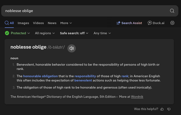 noblesse oblige /ō-blēzh′/ noun      Benevolent, honorable behavior considered to be the responsibility of persons of high birth or rank. The honourable obligation that is the responsibility of those of high rank; in American English this often includes the expectation of benevolent actions such as helping those less fortunate. The obligation of those of high rank to be honorable and generous (often used ironically). 