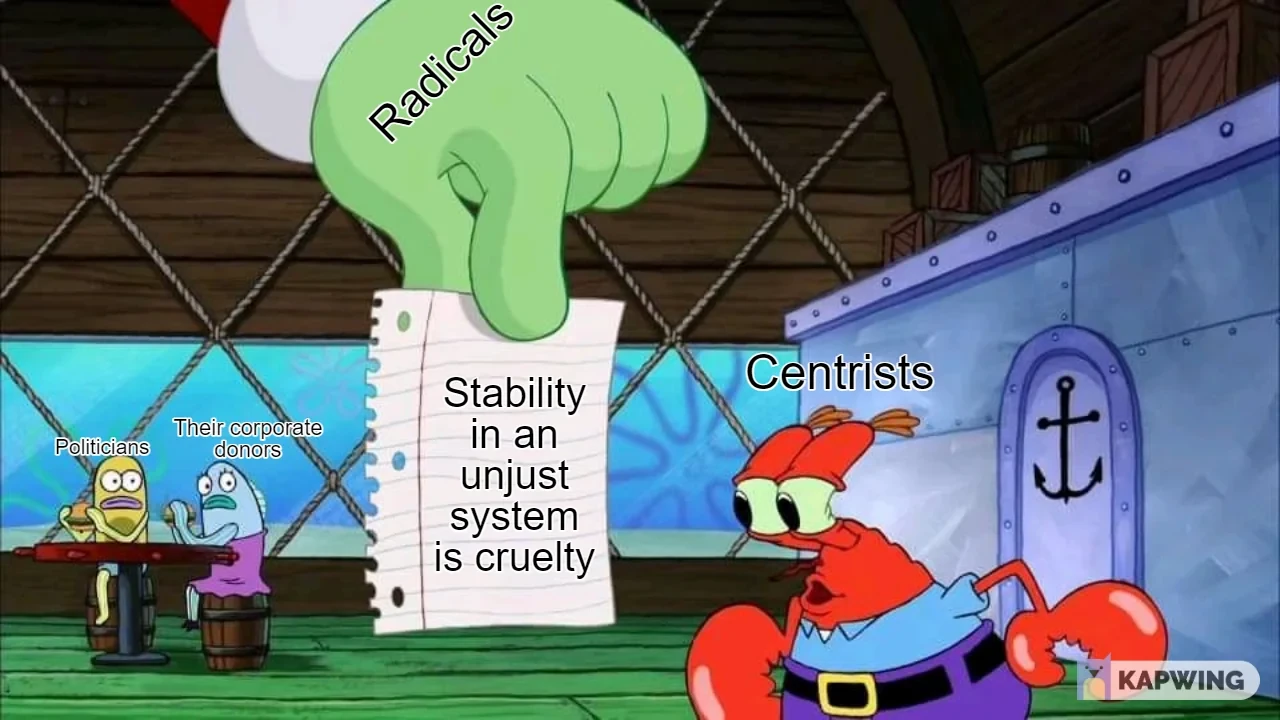 spongebob meme.  a large green hand descends from above labelled "radicals"  it is holding in it's hands a note written on simple loose-leaf paper, the kind a student might use at a school or a journal might contain. Written upon this piece of paper is a note which reads "Stability in an unjust system is cruelty"  this note is displayed for Mr Krabs to see, and he gazes at it with mild interest. As if this message, brought from above by a large green hand, is a trifle or just another piece of scenery to perceive. Clearly Mr Krabs is not getting the message, and he is labelled "Centrists"  behind, in the background, there are two fish patrons at the undersea restaurant that Mr Krabs and Spongebob (not pictured) work at. They are eating their meals while staring in mixed shock and horror at the scene unfolding before them. They are labelled "Politicians" and "Their corporate donors"