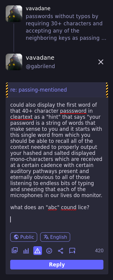 could also display the first word of that 40+ character passsword in cleartext as a "hint" that says "your password is a string of words that make sense to you and it starts with this single word from which you should be able to recall all of the context needed to properly output your hashed and salted displayed mono-characters which are received at a certain cadence with certain auditory pathways present and eternally obvious to all of those listening to endless bits of typing and sneezing that each of the microphones in our lives do monitor.  what does an "abc" sound like?  [publishers note: that previous sentence was pronounced using letters that convey the true meaning, but as a joke / interesting example the author did change their letters that were used to display them, without altering the pronunciation. this led to a joke about sees and essays which mildly lost the point.  BRB peeing my pants, don't tell the bathroom monitor they put inside of each bathroom stall which records exactly how much waste each person that they're tracking by footsteps is depositing at each part of the floor at what time of day and comprised of what sorts of materials]
