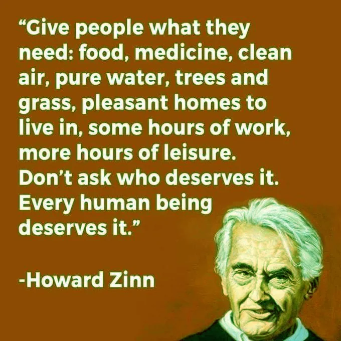 Quote by Howard Zinn:  "Give people what they need: food, medicine, clean air, pure water, trees and grass, pleasant homes to live in, some hours of work, more hours of leisure. Don't ask who deserves it. Every human being deserves it."  end quote