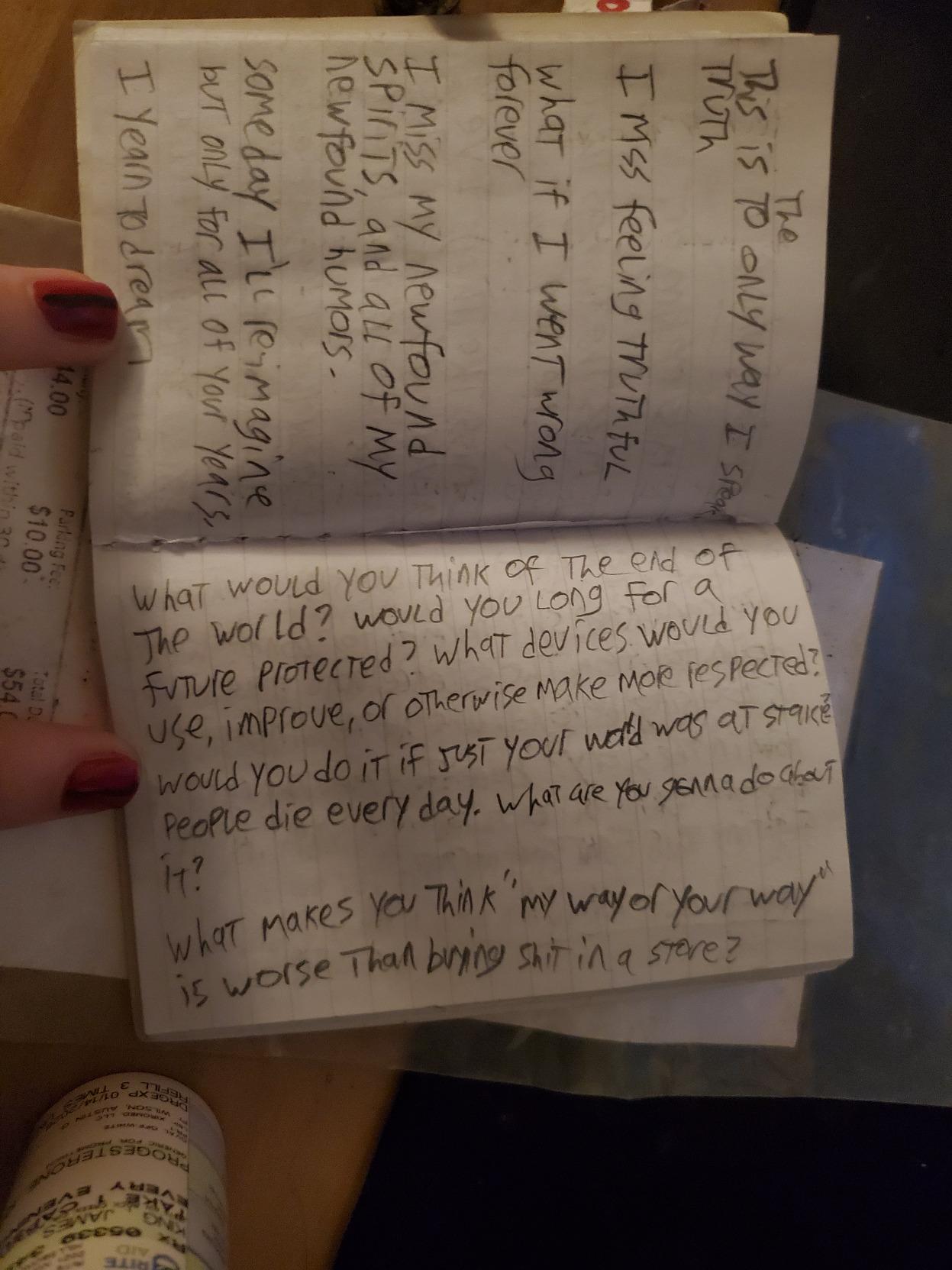 This is [to/the] only way I speak truth.  I miss feeling truthful.  what if I went wrong forever  I miss my newfound spirits, and all of my newfound humors.  someday I'll re-imagine but only for all of your years.  I yearn to dream  [next page]  what would you think of the end of the world? would you long for a future protected? what devices would you use, improve, or otherwise make more respected? would you do it if just your [world/word] was at stake?  people die every day. what are you gonna do about it?  what makes you think "my way or your way" is worse than [buying/bringing] shit in a store?