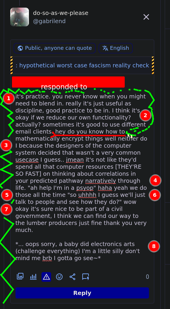  it's practice. you never know when you might need to blend in. really it's just useful as discipline, good practice to be in. I think it's okay if we reduce our own functionality? actually? sometimes it's good to use different email clients. hey do you know how to mathematically encrypt things well neither do I because the designers of the computer system decided that wasn't a very common usecase I guess.. jmean it's not like they'd spend all that computer resources [THEY'RE SO FAST] on thinking about correlations in your predicted pathway narratively through life. "ah help I'm in a psyop" haha yeah we do those all the time "so uhhhh I guess we'll just talk to people and see how they do?" wow okay it's sure nice to be part of a civil government, I think we can find our way to the lumber producers just fine thank you very much.  *... oops sorry, a baby did electronics arts (challenge everything) I'm a little silly don't mind me brb I gotta go see~*