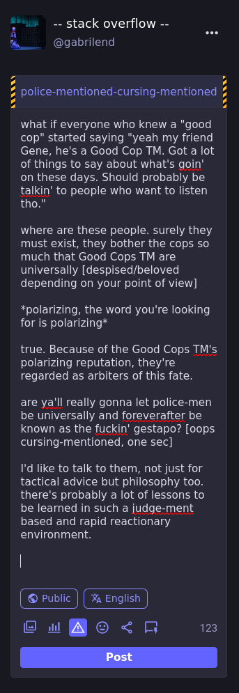 what if everyone who knew a "good cop" started saying "yeah my friend Gene, he's a Good Cop TM. Got a lot of things to say about what's goin' on these days. Should probably be talkin' to people who want to listen tho."  where are these people. surely they must exist, they bother the cops so much that Good Cops TM are universally [despised/beloved depending on your point of view]  *polarizing, the word you're looking for is polarizing*  true. Because of the Good Cops TM's polarizing reputation, they're regarded as arbiters of this fate.  are ya'll really gonna let police-men be universally and foreverafter be known as the fuckin' gestapo? [oops cursing-mentioned, one sec]  I'd like to talk to them, not just for tactical advice but philosophy too. there's probably a lot of lessons to be learned in such a judge-ment based and rapid reactionary environment. 