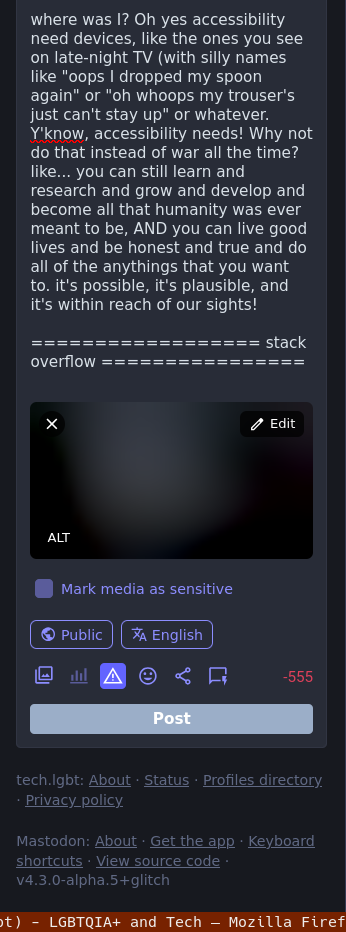 where was I? Oh yes accessibility need devices, like the ones you see on late-night TV (with silly names like "oops I dropped my spoon again" or "oh whoops my trouser's just can't stay up" or whatever. Y'know, accessibility needs! Why not do that instead of war all the time? like... you can still learn and research and grow and develop and become all that humanity was ever meant to be, AND you can live good lives and be honest and true and do all of the anythings that you want to. it's possible, it's plausible, and it's within reach of our sights!  ================== stack overflow ================