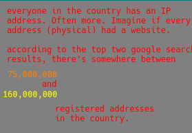2. red text on a gray background. "everyone in the country has an ip address. Often more. Imagine if every address (physical) had a website.  according to the top two google search results, there's somewhere between (in orange) seventy five million and one hundred sixty million registered physical addresses in the country."
