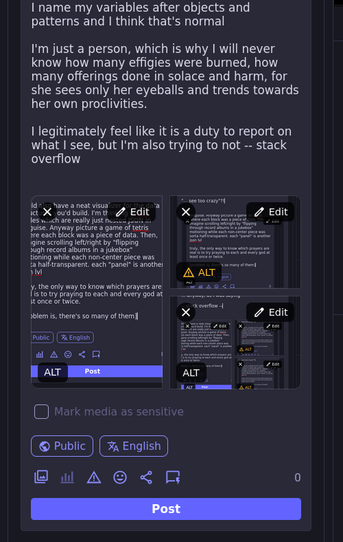 I name my variables after objects and patterns and I think that's normal  I'm just a person, which is why I will never know how many effigies were burned, how many offerings done in solace and harm, for she sees only her eyeballs and trends towards her own proclivities.  I legitimately feel like it is a duty to report on what I see, but I'm also trying to not -- stack overflow