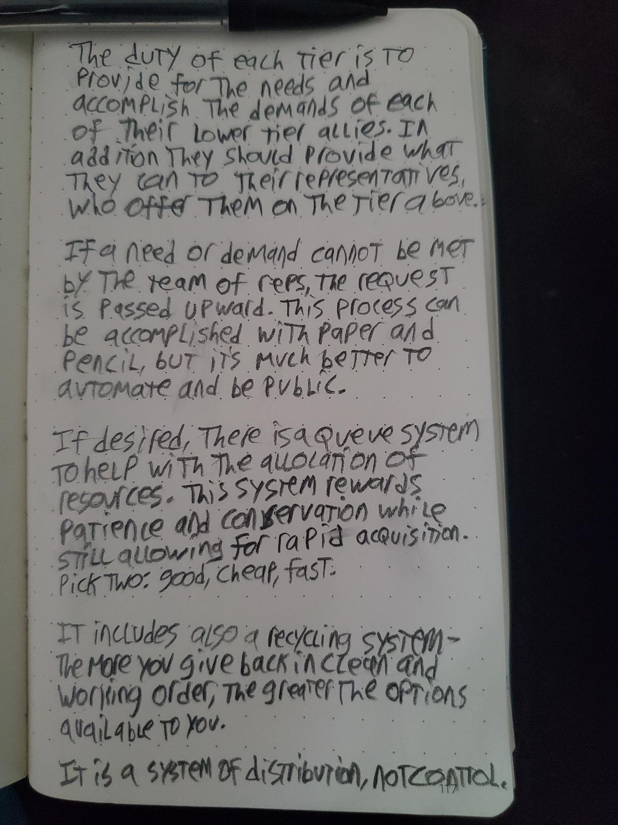 the duty of each tier is to provide for the needs and accomplish the demands of each of their lower tier allies. In addition they should provide what they can to their representatives, who offer them on the tier above.  If a need or demand cannot be met by the team of reps, the request is passed upward. This process can be accomplished with paper and pencil, but it's much better to automate and be public.  If desired, there is a queue system to help with the allocation of resources. This system rewards patience and conservation while still allowing for rapid acquisition. Pick two: good, cheap, fast.  It includes also a recycling system - the more you give back in clean and working order, the greater the options available to you.  It is a system of distribution, not control.