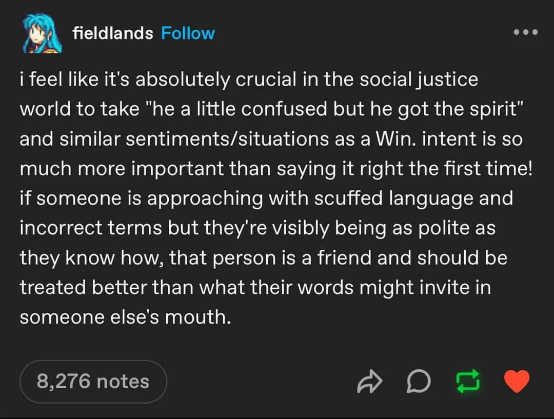 a tumblr post by a user named fieldlands  the post reads:  "i feel like it's absolutely crucial in the social justice world to take "he a little confused but he got the spirit" and similar sentiments/situations as a Win. intent is so much more important than saying it right the first time! if someone is approaching with scuffed language and incorrect terms but they're visibly being as polite as they know how, that person is a friend and should be treated better than what their words might invite in someone else's mouth."  end post.