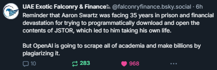 Reminder that Aaron Schwartz was facing 35 years in prison and financial devastation for trying to programmatically download and open the contents of JSTOR, which led him to take his own life.  But OpenAI is going to scrape all of academia and make billions by plagiarizing it.