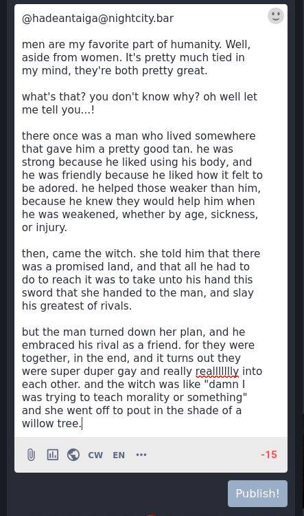 [picture of a mastodon post that's 15 characters over the limit. So I decided to just put the contents of the post here instead, where there's an extra five hundred ish characters to work with.]  men are my favorite part of humanity. Well, aside from women. It's pretty much tied in my mind, they're both pretty great.  what's that? you don't know why? oh well let me tell you...!  there once was a man who lived somewhere that gave him a pretty good tan. he was strong because he liked using his body, and he was friendly because he liked how it felt to be adored. he helped those weaker than him, because he knew they would help him when he was weakened, whether by age, sickness, or injury.  then, came the witch. she told him that there was a promised land, and that all he had to do to reach it was to take unto his hand this sword that she handed to the man, and slay his greatest of rivals.  but the man turned down her plan, and he embraced his rival as a friend. for they were together, in the end, and it turns out they were super duper gay and really reallllllly into each other. and the witch was like "damn I was trying to teach morality or something" and she went off to pout in the shade of a willow tree.  [end text]