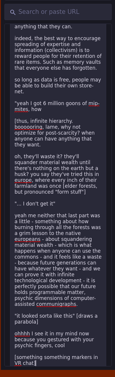 "yeah I got 6 million goons of mip-mites, how   [thus, infinite hierarchy. boooooring, lame, why not optimize for post-scarcity? when anyone can have anything that they want.  oh, they'll waste it? they'll squander material wealth until there's nothing on the earth but a husk? you say they've tried this in europe, where every inch of their farmland was once [elder forests, but pronounced "form stuff"]  "... I don't get it"  yeah me neither that last part was a little - something about how burning through all the forests was a grim lesson to the native europeans - about squandering material wealth - which is what happens when anyone can use the commons - and it feels like a waste - because future generations can have whatever they want - and we can prove it with infinite technological development - it is perfectly possible that our future holds programmable matter, psychic dimensions of computer-assisted communigraphs.  "it looked sorta like this" [draws a parabola]  ohhhh I see it in my mind now because you gestured with your psychic fingers, cool  [something something markers in VR chat]