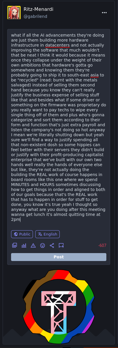 wouldn't that be neat I think it would because it means once they collapse under the weight of their own ambitions that hardware's gotta go somewhere and knowing them they're probably going to ship it to south-east asia to be "recycled" (read: burnt with the metals salvaged) instead of selling them second hand because you know they can't really justify the business expense of selling stuff like that and besides what if some driver or something on the firmware was proprietary do you really want to pay techs to wipe every single thing off of them and plus who's gonna categorize and sort them according to their form and function that's just extra payroll and listen the company's not doing so hot anyway I mean we're literally shutting down but yeah sure we'll find a way to justify spending all that non-existent dosh so some hippies can feel better with their servers they didn't build or justify with their profit-producing capitalist enterprise that we've built with our own two hands well really the hands of everyone else but like, they're not actually doing the building the REAL work of course happens in board rooms like this one where we spend MINUTES and HOURS sometimes discussing how to get things in order and aligned to both of our goals because that's the REAL work that has to happen in order for stuff to get done, you know it's true yeah I thought so anyway what are you doing after this meeting wanna get lunch it's almost quitting time at 2pm