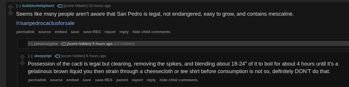Reddit post between two users.  The first says "Seems like many people aren't aware that San Pedro cacti are legal, not endangered, easy to grow, and contain mescaline."  then there is a link to a subreddit called slash r slash san pedro cactus for sale.  The response says "Possession of the cactus is legal but cleaning, removing the spikes, and blending about 18 to 24 inches of it to boil for about 4 hours until it's a gelatinous brown liquid you then strain through a cheesecloth or tee shirt before consumption is not, so, definitely DON'T do that."