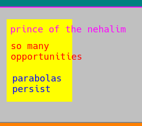 12. the text continues from the previous page and reads "if it's been ten or more years since they moved in, the site gets rebuilt. [wait, hang on, weren't we talking about html websites? when did houses come into the discussion?]  ... wait, what was I saying? Oh yeah the text is on a gray background, as interrupting as a scythe, with a yellow backdrop as if to represent sheer white-hot flame except not white the color of all colors but fire the color of all flames. the text reads "prince of the nehalim" in bright pinking blue, as in something completely foreign and unknown to you, and continues on to read in red "so many opportunities" as if life hadn't absconded, but instead of severed instead. "parabolas persist" in the flavor of blue, the color of space in a non-light polluted view.  "live life like you're merry, as do but a few."  do you want to make people feel better? or do you just want to make them confused? Neither, really, I'm trying to tell the truth. I'm seriously just struggling to find a way to express things that others clearly seem to be forgetting - I'm not an expert in other stuff! This is literally all I'm good at! Is it valuable? Maybe not to you, but I think it could be useful, or else I would covet it and leave it in disuse.  it's time is relevant, it's words fit into a context, so if you misunderstand it's past then it's probably because you don't have the records or the ability to process them of the time in which it was posted. What if things were de