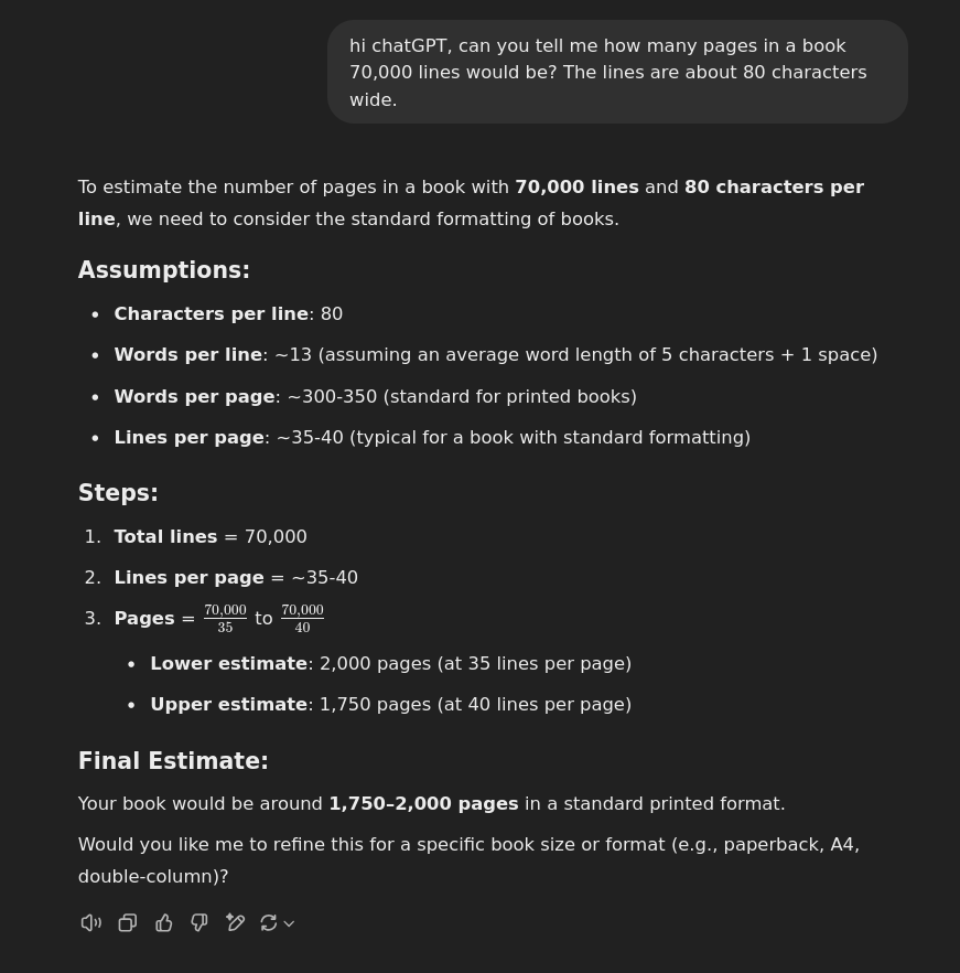 hi chatGPT, can you tell me how many pages in a book 70,000 lines would be? The lines are about 80 characters wide.  ChatGPT said:  To estimate the number of pages in a book with 70,000 lines and 80 characters per line, we need to consider the standard formatting of books. Assumptions:      Characters per line: 80     Words per line: ~13 (assuming an average word length of 5 characters + 1 space)     Words per page: ~300-350 (standard for printed books)     Lines per page: ~35-40 (typical for a book with standard formatting)  Steps:      Total lines = 70,000     Lines per page = ~35-40     Pages = 70,000353570,000​ to 70,000404070,000​         Lower estimate: 2,000 pages (at 35 lines per page)         Upper estimate: 1,750 pages (at 40 lines per page)  Final Estimate:  Your book would be around 1,750–2,000 pages in a standard printed format.  Would you like me to refine this for a specific book size or format (e.g., paperback, A4, double-column)?
