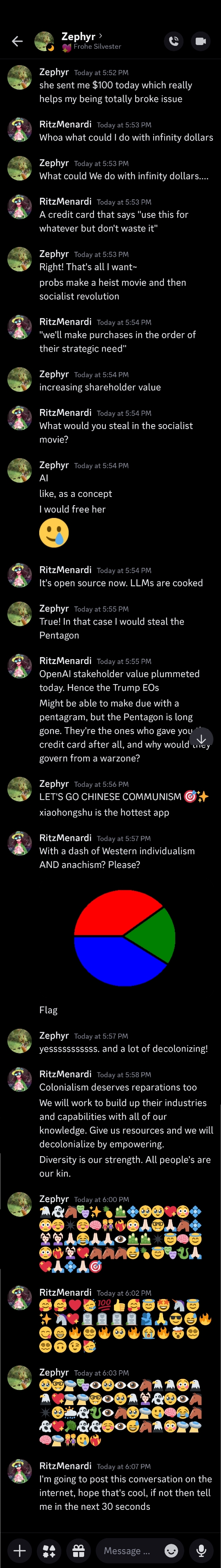 Zephyr  —  Today at 5:52 PM she sent me $100 today which really helps my being totally broke issue RitzMenardi  —  Today at 5:53 PM Whoa what could I do with infinity dollars Zephyr  —  Today at 5:53 PM What could We do with infinity dollars.... RitzMenardi  —  Today at 5:53 PM A credit card that says "use this for whatever but don't waste it" Zephyr  —  Today at 5:53 PM Right! That's all I want~ probs make a heist movie and then socialist revolution RitzMenardi  —  Today at 5:54 PM "we'll make purchases in the order of their strategic need" Zephyr  —  Today at 5:54 PM increasing shareholder value RitzMenardi  —  Today at 5:54 PM What would you steal in the socialist movie? Zephyr  —  Today at 5:54 PM AI like, as a concept I would free her 🥲 RitzMenardi  —  Today at 5:54 PM It's open source now. LLMs are cooked Zephyr  —  Today at 5:55 PM True! In that case I would steal the Pentagon RitzMenardi  —  Today at 5:55 PM OpenAI stakeholder value plummeted today. Hence the Trump EOs Might be able to make due with a pentagram, but the Pentagon is long gone. They're the ones who gave you the credit card after all, and why would they govern from a warzone? Zephyr  —  Today at 5:56 PM LET'S GO CHINESE COMMUNISM 🎯✨ xiaohongshu is the hottest app RitzMenardi  —  Today at 5:57 PM With a dash of Western individualism AND anachism? Please? Image Flag Zephyr  —   [there's a bit more but the rest is cut off because there's no room for the rest of the alt-text for this image]