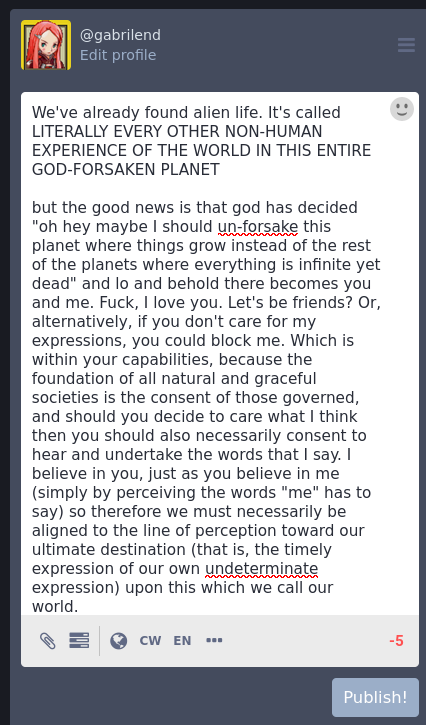 (the words expressed in the photo are just slightly over the word count allowed by the federated mastodon instance "tech.lgbt" that the author has chosen to post their expressions upon - in fact, only 5 characters beyond. However the word count for the description of images (such as that which you currently are perceiving) has an extra 500 characters, so here goes:)  We've already found alien life. It's called LITERALLY EVERY OTHER NON-HUMAN EXPERIENCE OF THE WORLD IN THIS ENTIRE GOD-FORSAKEN PLANET  but the good news is that god has decided "oh hey maybe I should un-forsake this planet where things grow instead of the rest of the planets where everything is infinite yet dead" and lo and behold there becomes you and me. Fuck, I love you. Let's be friends? Or, alternatively, if you don't care for my expressions, you could block me. Which is within your capabilities, because the foundation of all natural and graceful societies is the consent of those governed, and should you decide to care what I think then you should also necessarily consent to hear and undertake the words that I say. I believe in you, just as you believe in me (simply by perceiving the words "me" has to say) so therefore we must necessarily be aligned to the line of perception toward our ultimate destination (that is, the timely expression of our own undeterminate expression) upon this which we call our world.