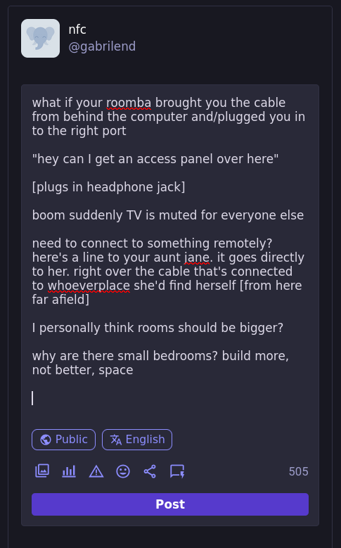 what if your roomba brought you the cable from behind the computer and/plugged you in to the right port  "hey can I get an access panel over here"  [plugs in headphone jack]  boom suddenly TV is muted for everyone else  need to connect to something remotely? here's a line to your aunt jane. it goes directly to her. right over the cable that's connected to whoeverplace she'd find herself [from here far afield]  I personally think rooms should be bigger?  why are there small bedrooms? build more, not better, space  505 characters remaining