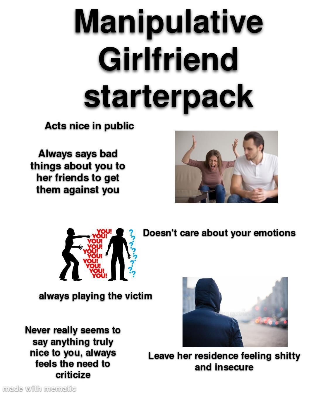 manipulative girlfriend starterpack:  acts nice in public  always says bad things about you to her friends to get them against you  doesn't care about your emotions  constantly yelling and fighting  always pointing the finger at you and playing the victim even if you have no idea why she's upset  never really seems to say anything truly nice to you, always feels the need to criticize  leave her residence feeling shitty and insecure