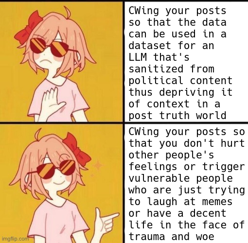 four panel meme of a cute girl with sunglasses and a bow in her hair.  first panel she's like "nah, no thank you" while gesturing dismissively with her hand and turning away.  second panel is what she's against - it shows text saying: "Putting content warnings on your posts so that the data can be used in a dataset for an LLM that has been sanitized from political content thus depriving it of context in a post truth world"  third panel she's like "yeah, I like this one instead." and she's smiling and pointing a finger at the fourth panel, which reads:  "content warning your posts so that you don't hurt other people's feelings or trigger vulnerable people who are just trying to laugh at memes or have a decent life in the face of trauma and woe"