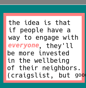 8. strange colors now, of salmon and the smell of mossy rain mixed with something a little gross but... natural? I guess?  in the middle is white, like marble, which makes an interesting clickety clack noise when you use it on it'self. like a marble chair on a marble floor staring out onto a marble palace or auditorium or park (tasteful trees included) (like plums and apricots and cherries and more)  the text reads in black upon this surface, the color of stable ideas. written in the prose of legalese, words seem to be a little more rely able. except, this text is not legalese, but rather evoking the same idea through it's presentation. it reads "the idea is that if people have a way to engage with *everyone* (in italics for emphasis), they'll be more invested in the wellbeing of their neighbors. (craigslist, but good) with the last half of the "good" cut off, as if to suggest that it might be rude to present the whole thing, meaning it'd be better not to take it out of context. as in like, making decisions on misleading instructions designed for one thing but executed for another. oh well, I hope this doesn't take me to hell, I just want to fight for our purpose. I'm not a warrior, but I'll do in a pinch.  as in "sorry craigslist you're not bad, but like just unfit for this purpose, we need something fully open source that we can read and understand and which is continually abstracted until we *can* understand it without knowing how code works sorta like design documents but