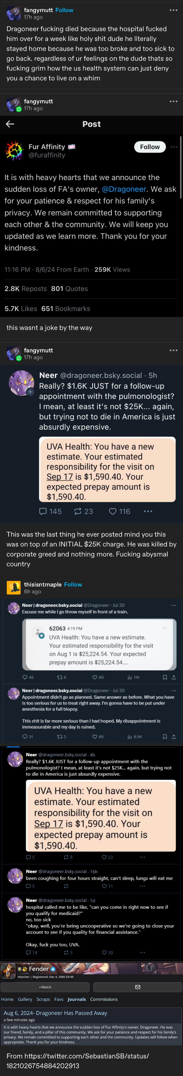 A succession of tumblr, twitter, and other social media posts about the recently deceased administrator for FurAffinity.com  from tumblr, by Fangymutt: "Dragoneer fucking died because the hospital fucked him over for a week like holy shit dude he literally stayed home because he was too broke and too sick to go back. regardless of your feelings on the dude that's so fucking grim how the US health system can just deny you a chance to live on a whim"  official post from FurAffinity: "it is with heavy hearts that we announce the sudden loss of FA's owner, @ Dragoneer. We ask for your patience and respect for his family's privacy. We remain committed to supporting each other and the community. We will keep you updated as we learn more. Thank you for your kindness."  Fangymutt adds: This wasn't a joke, by the way - and then posts several Bluesky posts from Dragoneer:  "Really? 1.6k JUST for a follow-up appointment with the pulmonologist? I mean, at least it's not 25k... again, but trying not to die in America is just absurdly expensive."  then a picture of a message from UVA Health: "You have a new estimate. Your estimated responsibility for the visit on Sep 17 is 1590.40. Your expected prepay amount is 1590.40"  then FangyMutt adds: This was the last thing he ever posted, mind you, this was on top of an INITIAL 25k charge. He was killed by corporate greed and nothing more. Fucking abysmal country.  There are several more postings, but I'm out of characters for the alt-text. Sorry