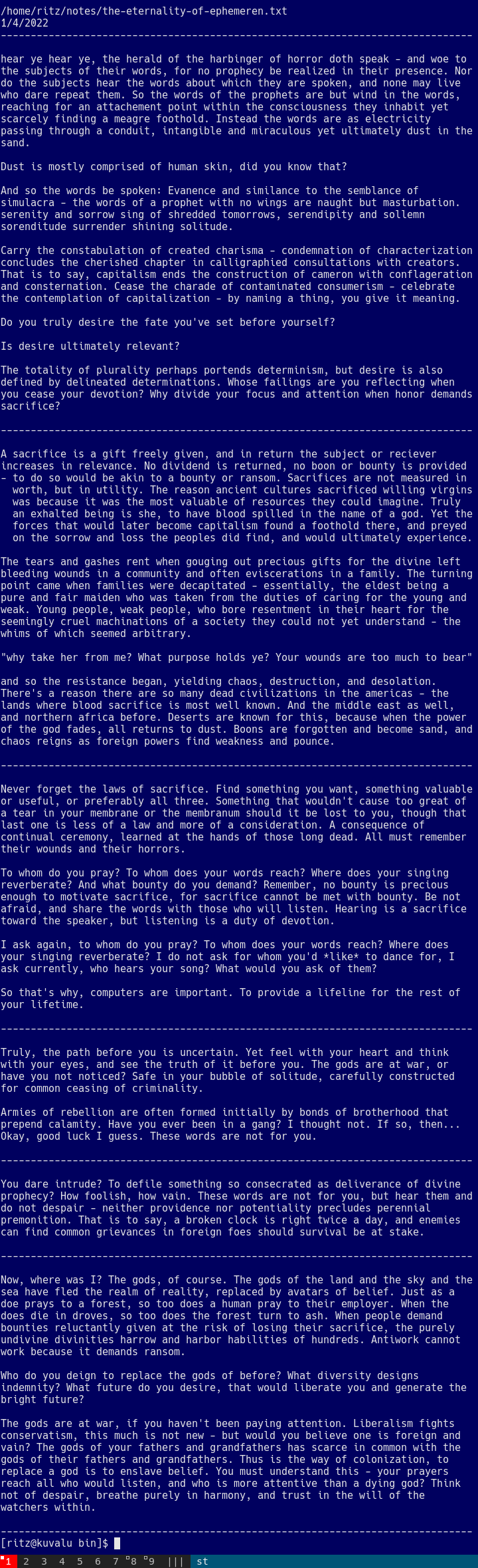 [part 3]  and so the resistance began, yielding chaos, destruction, and desolation. There's a reason there are so many dead civilizations in the americas - the lands where blood sacrifice is most well known. And the middle east as well, and northern africa before. Deserts are known for this, because when the power of the god fades, all returns to dust. Boons are forgotten and become sand, and chaos reigns as foreign powers find weakness and pounce.  Never forget the laws of sacrifice. Find something you want, something valuable or useful, or preferably all three. Something that wouldn't cause too great of a tear in your membrane or the membranum should it be lost to you, though that last one is less of a law and more of a consideration. A consequence of continual ceremony, learned at the hands of those long dead. All must remember their wounds and their horrors.  To whom do you pray? To whom does your words reach? Where does your singing reverberate? And what bounty do you demand? Remember, no bounty is precious enough to motivate sacrifice, for sacrifice cannot be met with bounty. Be not afraid, and share the words with those who will listen. Hearing is a sacrifice toward the speaker, but listening is a duty of devotion.  I ask again, to whom do you pray? To whom does your words reach? Where does your singing reverberate? I do not ask for whom you'd *like* to dance for, I ask currently, who hears your song? What would you ask of them?  [continued in part 4]