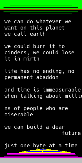 17. green, the color of growth and renewal, the color of home and our source of fuel, is cast upon a stark black background. white starlight is the color of text, and it reads in big bold colors, like the beginning of a star wars film where the text crawls past (and isn't narrated, which is frustrating but hey the music's supposed to convey all that stuff. and it can be read out afterwards if you want.)  the text reads: "we can do whatever we want on this planet we call earth. - we could burn it to cinders, we could lose it in mirth. - life has no ending, no permanent abaddon. - and time is immeasurable, when talking about mill [here the text is cut off, and it could read "millions" or "millenia" either way would make sense] but the text continues, and reads "ns of people who are miserable. - we can build a dear future" with "dear future" sliding down, as if to direct the user's attention to the conclusion of the image. -  "just one byte at a time." this last text is above a computer lab, or perhaps an altar to the gods of astronomy, a palace that we build out of marble as a testament to the honor we have for the gods. I think just about every religion would appreciate such a common purpose, as long as it's not taken to the extreme. the pictured shrine is small, like the size of the mall of america. but still it's a place for the gods to roam, free from the eyes of humans. Like mount olympus, or the tops of skyscrapers, or other such moments of home. the home is upon moongray