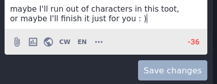A screenshot based continuation of the end of the post, which went over the character limit by 36 characters. Of note is that this wasn't included in the original post, it was added later in an edit to be silly.  The text reads:  "maybe I'll run out of characters in this toot, or maybe I'll finish it just for you. [smiley face]"