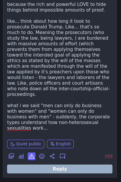 like... think about how long it took to prosecute Donald Trump. Like... that's so much to do. Meaning the prosecutors (who study the law, being lawyers, ) are burdened with massive amounts of effort (which prevents them from applying themselves toward the intended goal of applying the ethics as stated by the will of the masses which are manifested through the will of the law applied by it's preachers upon those who would listen - the lawyers and laborers of the law. Like, police officers and court artisans who note down all the inter-courtship-official-proceedings.  what if we said "men can only do business with women" and "women can only do business with men" - suddenly, the corporate types understand how non-heterosexual sexualities work...