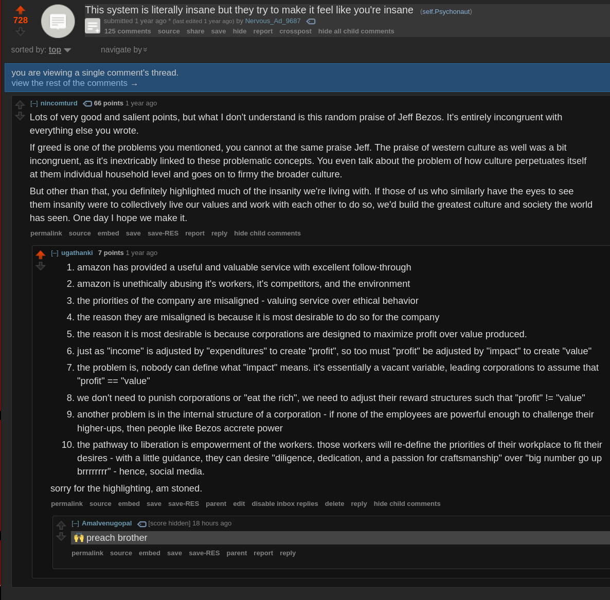a reddit post from a year ago with 728 upvotes titled: This system is literally insane but they try to make it feel like you're insane. from the subreddit /r/psychonaut.  submitted 1 year ago by Nervous_Ad_9687       125 comments   [–]nincomturd   66 points 1 year ago   Lots of very good and salient points, but what I don't understand is this random praise of Jeff Bezos. It's entirely incongruent with everything else you wrote.  If greed is one of the problems you mentioned, you cannot at the same praise Jeff. The praise of western culture as well was a bit incongruent, as it's inextricably linked to these problematic concepts. You even talk about the problem of how culture perpetuates itself at them individual household level and goes on to firmy the broader culture.  But other than that, you definitely highlighted much of the insanity we're living with. If those of us who similarly have the eyes to see them insanity were to collectively live our values and work with each other to do so, we'd build the greatest culture and society the world has seen. One day I hope we make it. [next comment] /u/ugathanki 7 points 1 year ago       amazon has provided a useful and valuable service with excellent follow-through      amazon is unethically abusing it's workers, it's competitors, and the environment      the priorities of the company are misaligned - valuing service over ethical behavior [ran out of characters, see next picture]