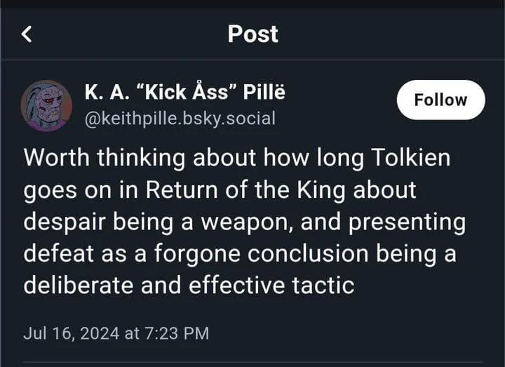 screenshot of a fediverse post  "Worth thinking about how long Tolkien goes on in Return of the King about despair being a weapon, and presenting defeat as a foregone conclusion being a deliberate and effective tactic"