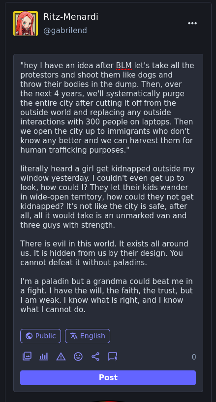 "hey I have an idea after BLM let's take all the protestors and shoot them like dogs and throw their bodies in the dump. Then, over the next 4 years, we'll systematically purge the entire city after cutting it off from the outside world and replacing any outside interactions with 300 people on laptops. Then we open the city up to immigrants who don't know any better and we can harvest them for human trafficking purposes."  literally heard a girl get kidnapped outside my window yesterday. I couldn't even get up to look, how could I? They let their kids wander in wide-open territory, how could they not get kidnapped? It's not like the city is safe, after all, all it would take is an unmarked van and three guys with strength.  There is evil in this world. It exists all around us. It is hidden from us by their design. You cannot defeat it without paladins.  I'm a paladin but a grandma could beat me in a fight. I have the will, the faith, the trust, but I am weak. I know what is right, and I know what I cannot do.