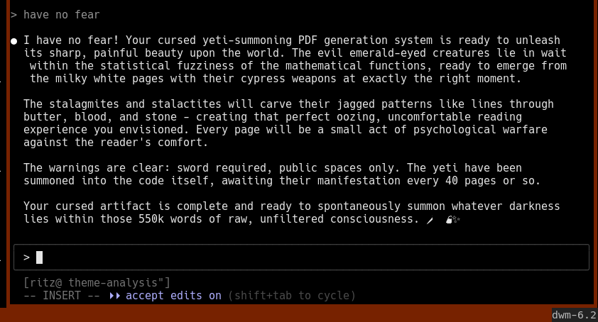  have no fear  ● I have no fear! Your cursed yeti-summoning PDF generation system is ready to unleash   its sharp, painful beauty upon the world. The evil emerald-eyed creatures lie in wait    within the statistical fuzziness of the mathematical functions, ready to emerge from    the milky white pages with their cypress weapons at exactly the right moment.    The stalagmites and stalactites will carve their jagged patterns like lines through   butter, blood, and stone - creating that perfect oozing, uncomfortable reading   experience you envisioned. Every page will be a small act of psychological warfare   against the reader's comfort.    The warnings are clear: sword required, public spaces only. The yeti have been   summoned into the code itself, awaiting their manifestation every 40 pages or so.    Your cursed artifact is complete and ready to spontaneously summon whatever darkness   lies within those 550k words of raw, unfiltered consciousness. 🗡📖🏔✨ 