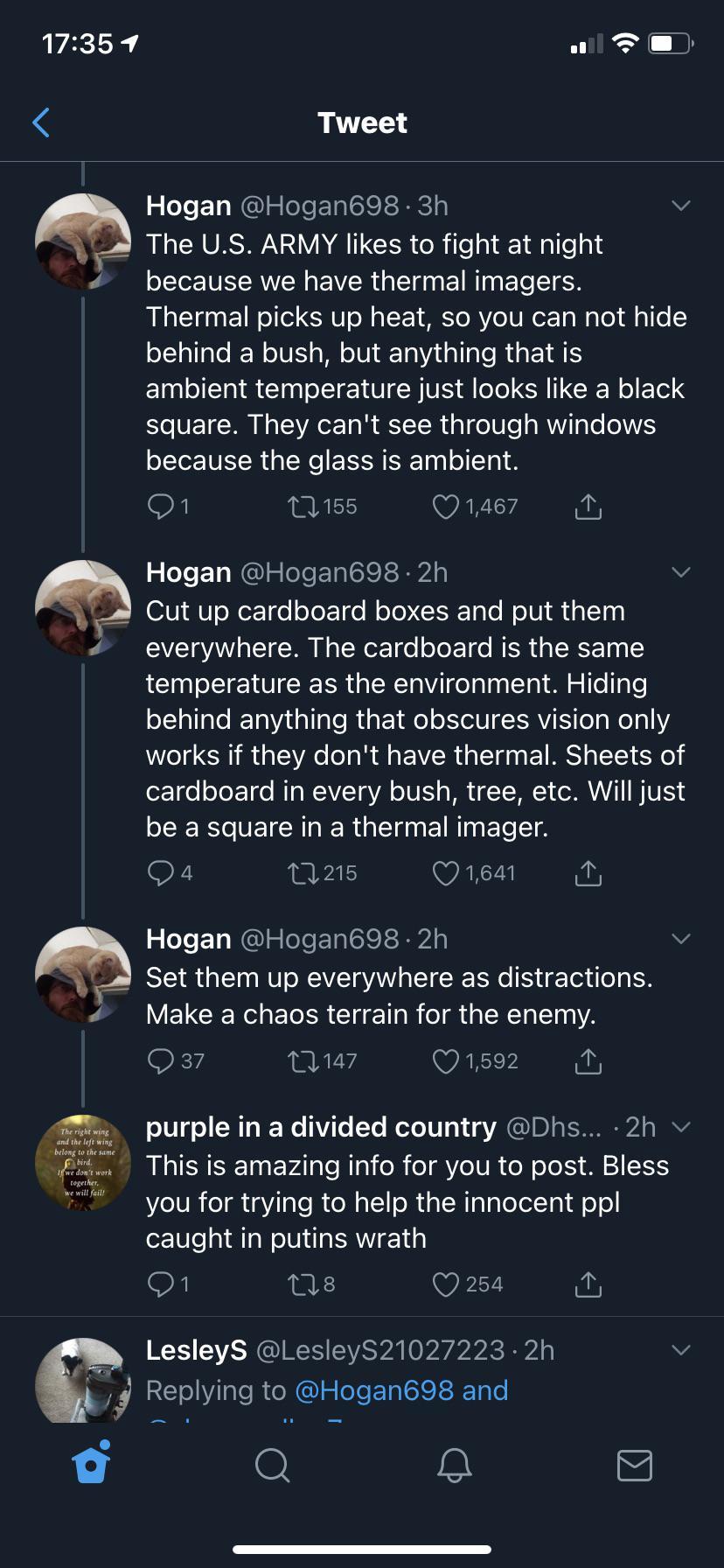 [next post]:  "The U.S. ARMY likes to fight at night because we have thermal imagers. Thermal picks up heat, so you can not hide behind a bush, but anything that is ambient temperature just looks like a black square. They can't see through windows because the glass is ambient."  [next post]:  "Cut up cardboard boxes and put them everywhere. The cardboard is the same temperature as the environment. Hiding behind anything that obscures vision only works if they don't have thermal. Sheets of cardboard in every bush, tree, etc. will just be a square in a thermal imager."  [next post]:  "set them up everywhere as distractions. make a chaos terrain for the enemy."  [next post, by some random guy replying to the thread]:  "this is amazing info for you to post. bless you for trying to help the innocent people caught in putin's wrath."