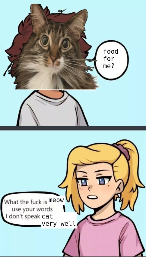 A picture of a cat with a pleading face, who says "food for me?"  then, a picture of a cute lady saying "what the fuck is meow use your words I don't speak cat very well"