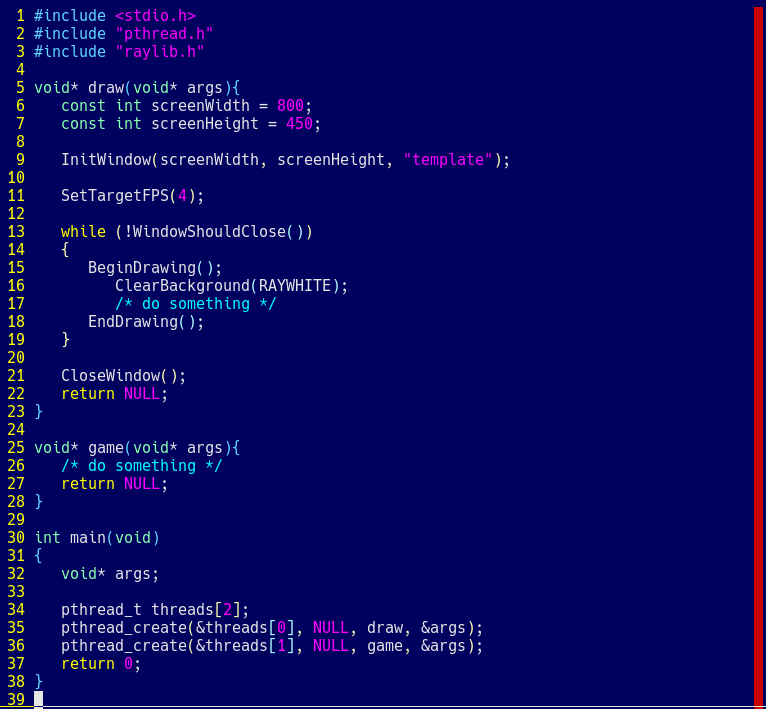 39 lines of C code included in it's original form here:  #include <stdio.h> #include "pthread.h" #include "raylib.h"  void* draw(void* args){    const int screenWidth = 800;    const int screenHeight = 450;     InitWindow(screenWidth, screenHeight, "template");     SetTargetFPS(4);     while (!WindowShouldClose())    {       BeginDrawing();          ClearBackground(RAYWHITE);          /* do something */       EndDrawing();    }     CloseWindow();    return NULL; }  void* game(void* args){    /* do something */    return NULL; }  int main(void) {    void* args;     pthread_t threads[2];    pthread_create(&threads[0], NULL, draw, &args);    pthread_create(&threads[1], NULL, game, &args);    return 0; } 