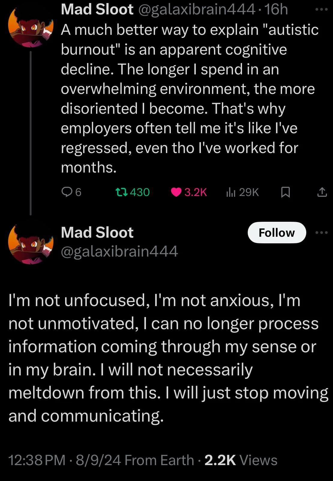 A twitter screenshot.  A much better way to explain "autistic burnout" is an apparent cognitive decline. The longer I spend in an overwhelming environment, the more disoriented I become. That's why employers often tell me it's like I've regressed, even though I've worked for months.  I'm not unfocused, I'm not anxious, I'm not unmotivated, I can no longer process information coming through my sense or in my brain. I will not necessarily meltdown from this. I will just stop moving and communicating.