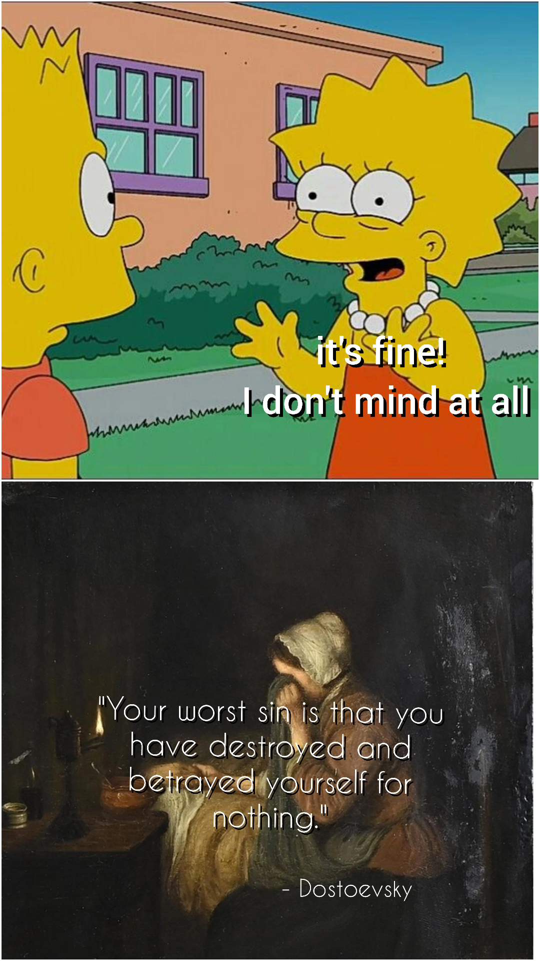 two panel meme  the first is lisa simpson saying to bart simpson "It's fine! I don't mind at all"  the second is an old-school renaissance style painting of a woman crying that says "your worst sin is that you have destroyed and betrayed yourself for nothing" a quote attributed to dostoyevsky