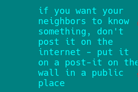 10 ten. blue text on a blue background, as a calming and soothing influence, saying "it's okay, don't freak out, just think about learning lessons about stuff that *could* go wrong and think about how you'd counter it. just like any video game, there's a strategy to defeat any other strategy. the careful application of said strategy while using or applying your own capabilities is directly correlated to the conclusions of the task." meanwhile the listener is like "what the fuck" wait shit hang on lemme add a content warning:  right so the text reads "if you want your neighbors to know something, don't post it on the internet - put it on a post-it on the wall in a public place" like, your front door, or maybe the entrance to your building, or the parking garage near the mall, or maybe the grocery store, on a product behind the one in front. that kind of thing.  depending on who you want to see it, of course... people used to do this with library books but stopped because it's quite obviously a bad and rude thing to do, books are for record keeping of the status of humanity, through each and every one of it's forms. It's weird that they all have the same stuff, because they're designed for capitalism right? Why not share them based on availability, and keep as many different types of things as possible?  when nobody cares for them, how will we remember the countless books nobody reads? How will we understand that step in developing our culture if we don't have access to the con