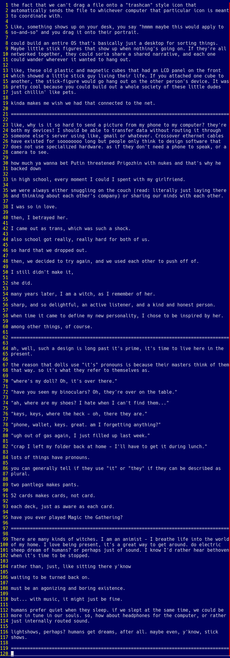 the fact that we can't drag a file onto a "trashcan" style icon that  automatically sends the file to whichever computer that particular icon is meant to coordinate with.  Like, something shows up on your desk, you say "hmmm maybe this would apply to  so-and-so" and you drag it onto their portrait.  could build an entire OS that's basically just a desktop for sorting things. Maybe little stick figures that show up when nothing's going on. If they're all networked together, they could sorta share a shared narrative, and each one could wander wherever it wanted to hang out.  like, these old plastic and magnetic cubes that had an LCD panel on the front  which showed a little stick guy living their life. If you attached one cube to another, the stick-figure would go hang out on the other person's device. It was pretty cool because you could build out a whole society of these little dudes  just chillin' like pets.  kinda makes me wish we had that connected to the net.  ================================================================================  there's only 400 characters remaining and I gotta do like, 3x this much text... Ah I know I'll put the full transcript on my website 
