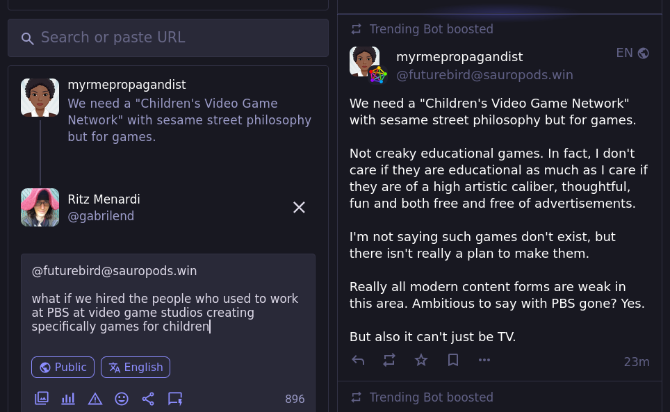 Person 1:  We need a "Children's Video Game Network" with sesame street philosophy but for games.   Not creaky educational games. In fact, I don't care if they are educational as much as I care if they are of a high artistic caliber, thoughtful, fun and both free and free of advertisements.   I'm not saying such games don't exist, but there isn't really a plan to make them.  Really all modern content forms are weak in this area. Ambitious to say with PBS gone? Yes.   But also it can't just be TV.  Person 2:  what if we hired the people who used to work at PBS at video game studios creating specifically games for children